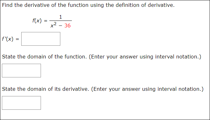 Find the derivative of the function using the definition of derivative.
1
f(x)
x2 - 36
f'(x) =
State the domain of the function. (Enter your answer using interval notation.)
State the domain of its derivative. (Enter your answer using interval notation.)
