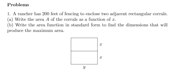 Problems
1. A rancher has 200 feet of fencing to enclose two adjacent rectangular corrals.
(a) Write the area A of the corrals as a function of r.
(b) Write the area function in standard form to find the dimensions that will
produce the maximum area.

