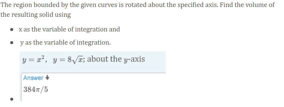 The region bounded by the given curves is rotated about the specified axis. Find the volume of
the resulting solid using
x as the variable of integration and
y as the variable of integration.
y = x², y= 8v¤; about the y-axis
Answer +
384т /5
