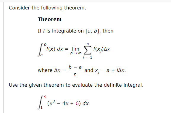 Consider the following theorem.
Theorem
If f is integrable on [a, b], then
in
f(x) dx
= lim f(x;)Ax
i = 1
- a
where Ax
and x; :
= a + jAx.
in
Use the given theorem to evaluate the definite integral.
(x2 - 4x + 6) dx
