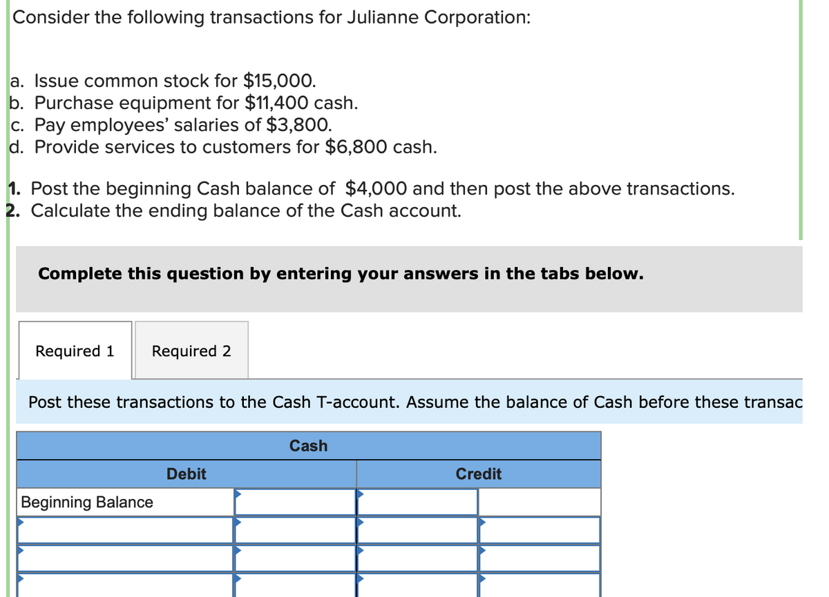 Consider the following transactions for Julianne Corporation:
a. Issue common stock for $15,000.
b. Purchase equipment for $11,400 cash.
c. Pay employees' salaries of $3,800.
d. Provide services to customers for $6,800 cash.
1. Post the beginning Cash balance of $4,000 and then post the above transactions.
2. Calculate the ending balance of the Cash account.
Complete this question by entering your answers in the tabs below.
Required 1 Required 2
Post these transactions to the Cash T-account. Assume the balance of Cash before these transac
Beginning Balance
Debit
Cash
Credit