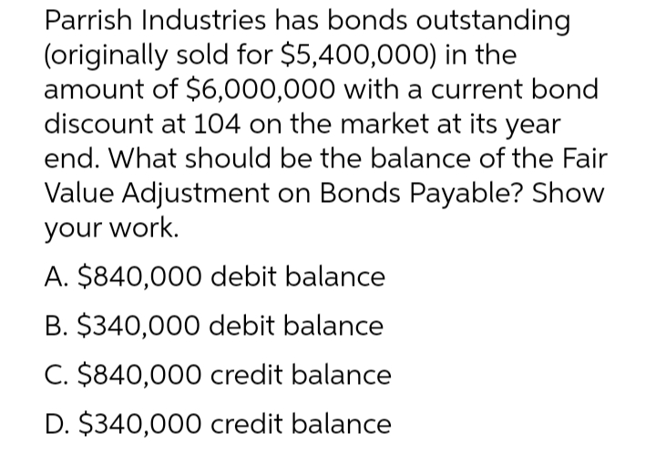 Parrish Industries has bonds outstanding
(originally sold for $5,400,000) in the
amount of $6,000,000 with a current bond
discount at 104 on the market at its year
end. What should be the balance of the Fair
Value Adjustment on Bonds Payable? Show
your work.
A. $840,000 debit balance
B. $340,000 debit balance
C. $840,000 credit balance
D. $340,000 credit balance