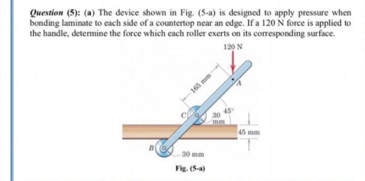 Question (5): (a) The device shown in Fig. (5-a) is designed to apply pressure when
bonding laminate to each side of a countertop near an edge. If a 120 N force is applied to
the handle, determine the force which each roller exerts on its corresponding surface.
120 N
165 mm-
30
mm
45 mm
B
30 mm
Fig. (5-a)
