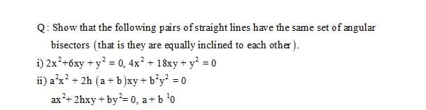 Q: Show that the following pairs of straight lines have the same set of angular
bisectors (that is they are equally inclined to each other).
i) 2x²+6xy + y = 0, 4x² + 18xy + y = 0
ii) a'x' + 2h (a+ b)xy+ b'y = 0
ax+ 2hxy + by= 0, a+b 'o
