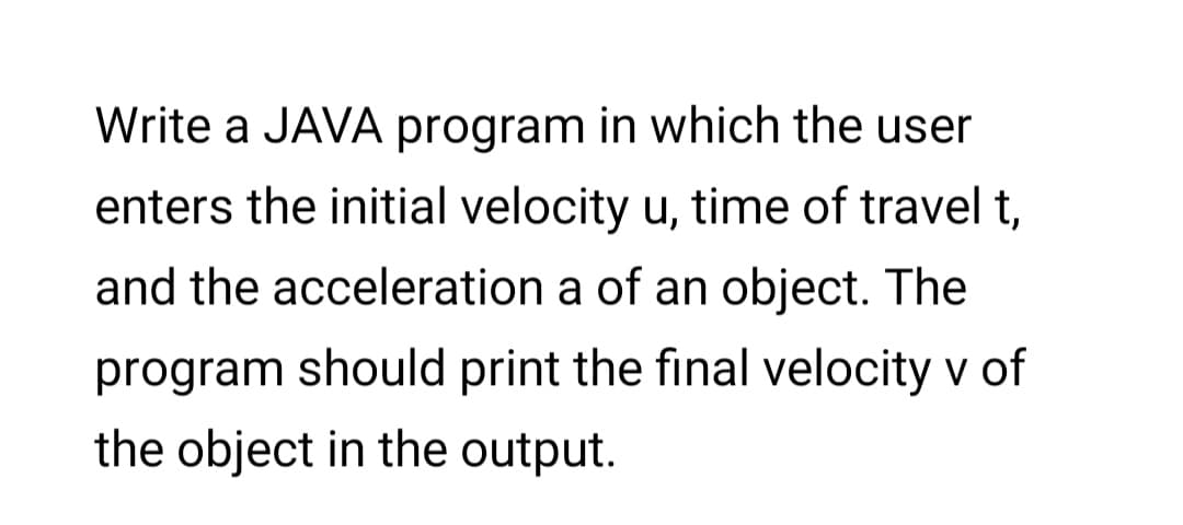 Write a JAVA program in which the user
enters the initial velocity u, time of travel t,
and the acceleration a of an object. The
program should print the final velocity v of
the object in the output.
