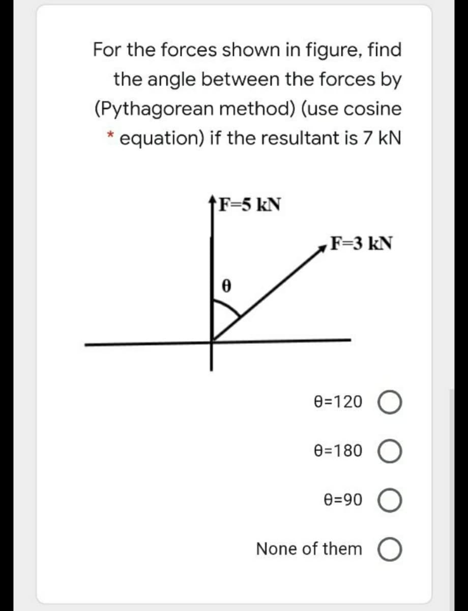 For the forces shown in figure, find
the angle between the forces by
(Pythagorean method) (use cosine
* equation) if the resultant is 7 kN
↑F=5 kN
F=3 kN
0=120
0=180
e=90
None of them
