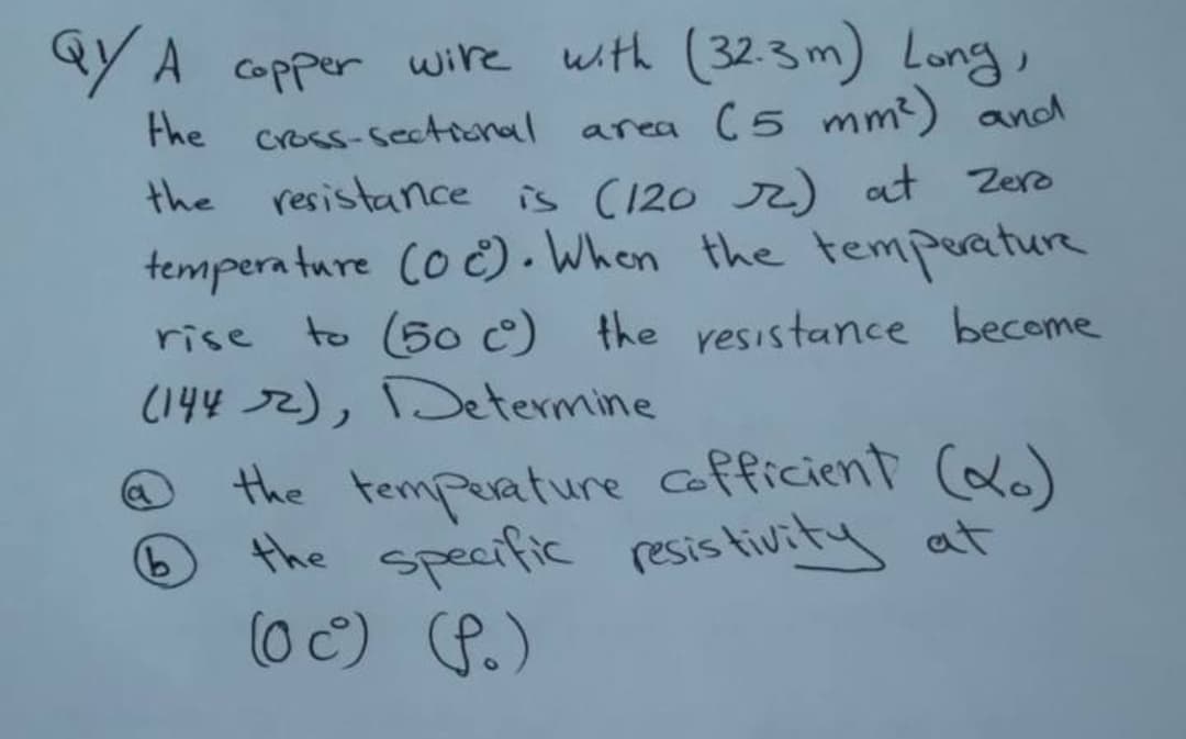 aY A copper wire with (32.3 m) Long,
area (5 mm?) and
Fhe cross-sectional
the resistance is (120 r) at Zero
tempera ture Co č) . When the temperature
to (50 c) the resistance become
rise
(144 72), Determine
the temperature cofficient (a)
the specific resis tivity at
(0 C) P.)
