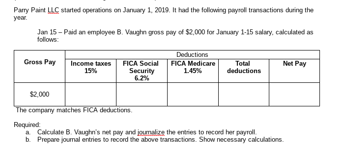 Parry Paint LLC started operations on January 1, 2019. It had the following payroll transactions during the
year.
Jan 15 - Paid an employee B. Vaughn gross pay of $2,000 for January 1-15 salary, calculated as
follows:
Deductions
FICA Medicare
Gross Pay
Net Pay
Income taxes
15%
FICA Social
Total
deductions
Security
6.2%
1.45%
$2,000
The company matches FICA deductions.
Required:
a. Calculate B. Vaughn's net pay and journalize the entries to record her payroll.
b. Prepare journal entries to record the above transactions. Show necessary calculations.
