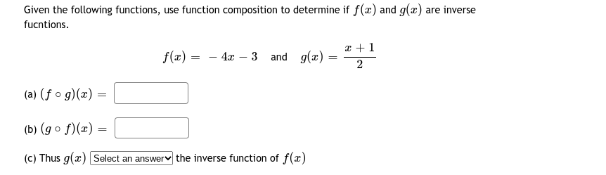 Given the following functions, use function composition to determine if f(x) and g(x) are inverse
fucntions.
x +1
f(x) = - 4x – 3 and g(x) =
(a) (ƒ o g)(x) =
(b) (g o f)(x) =
(c) Thus g(x) Select an answerv the inverse function of f(x)
