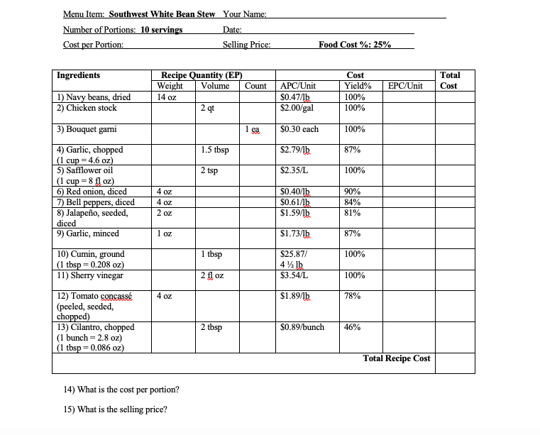 Menu Item: Southwest White Bean Stew Your Name:
Number of Portions: 10 servings
Cost per Portion:
Date:
Selling Price:
Food Cost %: 25%
| Ingredients
Recipe Quantity (EP)
Volume
Cost
Total
Weight
Count
APC/Unit
Yield%
EPC/Unit
Cost
1) Navy beans, dried
2) Chicken stock
14 oz
$0.47/1b
$2.00/gal
100%
2 qt
100%
3) Bouquet garni
$0.30 each
100%
1.5 tbsp
$2.79/lb
4) Garlic, chopped
(1 cup = 4.6 oz)
5) Safflower oil
(1 cup = 8 fl oz)
6) Red onion, diced
7) Bell peppers, diced
8) Jalapeño, seeded,
diced
9) Garlic, minced
87%
2 tsp
$2.35/L
100%
$0.40/1b
$0.61/lb
$1.59/lb
4 oz
90%
4 oz
84%
81%
2 oz
1 oz
$1.73/1b.
87%
10) Cumin, ground
(1 tbsp = 0.208 oz)
11) Sherry vinegar
1 tbsp
$25.87/
100%
4% lb
2 fl oz
$3.54/L
100%
12) Tomato çoncassé
(peeled, seeded,
chopped)
13) Cilantro, chopped
(1 bunch = 2.8 oz)
(1 tbsp = 0.086 oz)
4 oz
$1.89/lb
78%
2 tbsp
$0.89/bunch
46%
Total Recipe Cost
14) What is the cost per portion?
15) What is the selling price?
