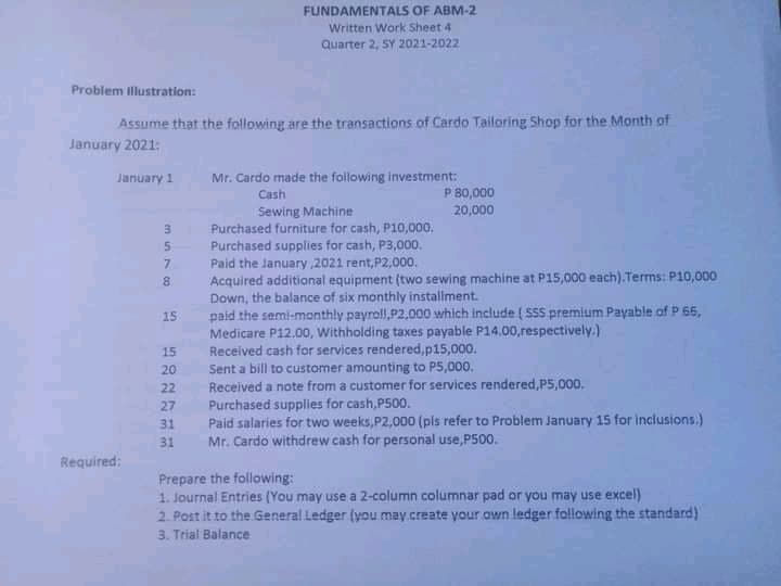 FUNDAMENTALS OF ABM-2
Written Work Sheet 4
Quarter 2, SY 2021-2022
Problem illustration:
Assume that the following are the transactions of Cardo Tailoring Shop for the Month of
January 2021:
January 1
Mr. Cardo made the following investment:
P B0,000
20,000
Cash
Sewing Machine
Purchased furniture for cash, P10,000.
Purchased supplies for cash, P3,000.
Paid the January 2021 rent,P2,000.
Acquired additional equipment (two sewing machine at P15,000 each).Terms: P10,000
Down, the balance of six monthly installment.
paid the semi-monthly payroll,P2,000 which include ( SSS premium Payable of P 66,
Medicare P12.00, Withholding taxes payable P14,00,respectively.)
Received cash for services rendered,p15,000.
Sent a bill to customer amounting to P5,000.
Received a note from a customer for services rendered,P5,000.
Purchased supplies for cash,P500.
Paid salaries for two weeks, P2,000 (pls refer to Problem January 15 for inclusions.)
Mr. Cardo withdrew cash for personal use,P500.
3
5.
8.
15
15
20
22
27
31
31
Required:
Prepare the following:
1. Journal Entries (You may use a 2-column columnar pad or you may use excel)
2. Post it to the General Ledger (you may.create your own ledger following the standard)
3. Trial Balance
en un 7 0o

