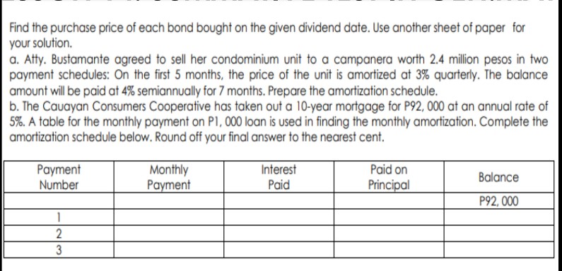 Find the purchase price of each bond bought on the given dividend date. Use another sheet of paper for
your solution.
a. Atty. Bustamante agreed to sell her condominium unit to a campanera worth 2.4 million pesos in two
payment schedules: On the first 5 months, the price of the unit is amortized at 3% quarterly. The balance
amount will be paid at 4% semiannually for 7 months. Prepare the amortization schedule.
b. The Cauayan Consumers Cooperative has taken out a 10-year mortgage for P92, 000 at an annual rate of
5%. A table for the monthly payment on PI, 000 loan is used in finding the monthly amortization. Complete the
amortization schedule below. Round off your final answer to the nearest cent.
Monthly
Payment
Paid on
Payment
Number
Interest
Balance
Paid
Principal
P92, 000
1
2
3
