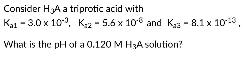 Consider H3A a triprotic acid with
Ka1 = 3.0 x 10-3, Ka2 = 5.6 x 108 and Ka3 = 8.1 x 10-13,
%3D
%3D
What is the pH of a 0.120 M H3A solution?
