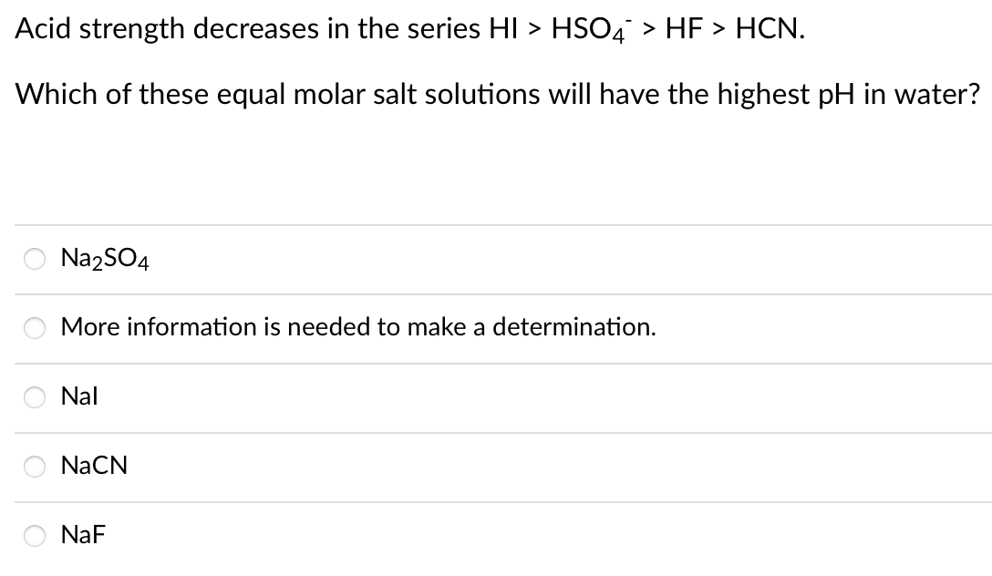 Acid strength decreases in the series HI > HS04 > HF > HCN.
Which of these equal molar salt solutions will have the highest pH in water?
NazSO4
More information is needed to make a determination.
Nal
NaCN
NaF
