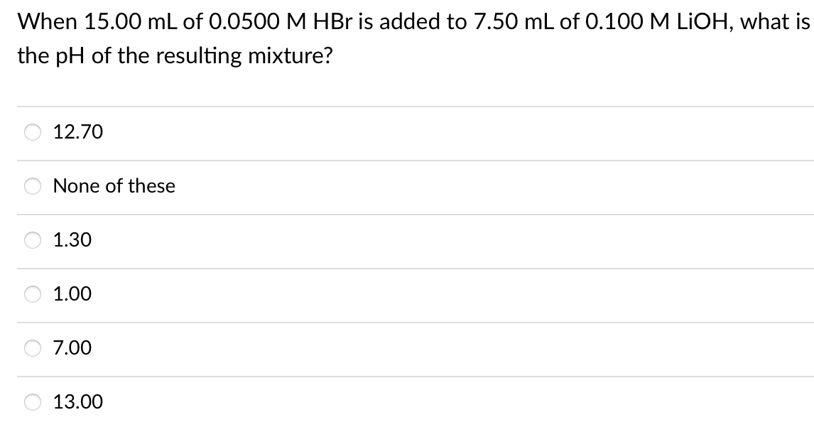 When 15.00 mL of 0.0500 M HBr is added to 7.50 mL of 0.100 M LIOH, what is
the pH of the resulting mixture?
12.70
None of these
1.30
1.00
7.00
13.00
