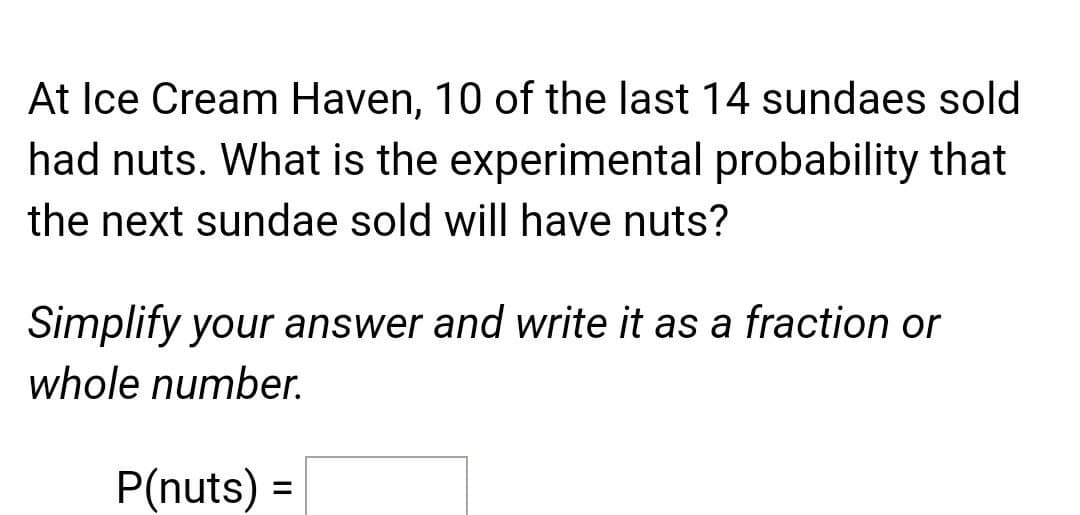 At Ice Cream Haven, 10 of the last 14 sundaes sold
had nuts. What is the experimental probability that
the next sundae sold will have nuts?
Simplify your answer and write it as a fraction or
whole number.
P(nuts) =
