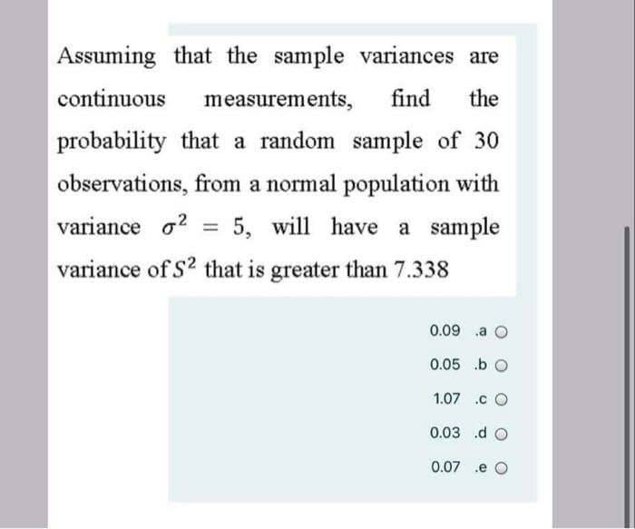 Assuming that the sample variances are
continuous
measurements,
find
the
probability that a random sample of 30
observations, from a normal population with
variance o?
5, will have a sample
%3D
variance of S2 that is greater than 7.338
0.09 .a O
0.05 .b O
1.07 .c O
0.03 .d O
0.07
.e O
