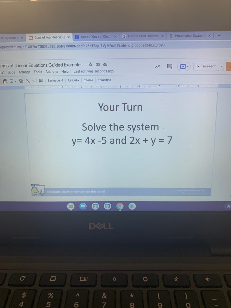 on. Systems ox
O Copy of Foundation. Sy x
E Copy of Copy of Chapt x
G Identify 4 Goals/Outcor x
A Presentation Session S x
Vpresentation/d/1X0-90-TfifDBJ29E DON8799mNga5fd26KTSzp_1VYM/edit#slide-id.gfd3502e34e_0_1093
cems of Linear Equations Guided Examples
D Present
nat Slide Arrange Tools Add-ons Help
Last edit was seconds ago
ITI D-
Background Layout-
Theme
Transition
1 . 2
.| 3. I
4. 5 6 l 7
8. 9
Your Turn
Solve the system -
y= 4x -5 and 2x + y = 7
Students, draw anywhere on this slide!
Pear Deck interctive Sde
US
DELL
Co
2$
&
6
8.
5
