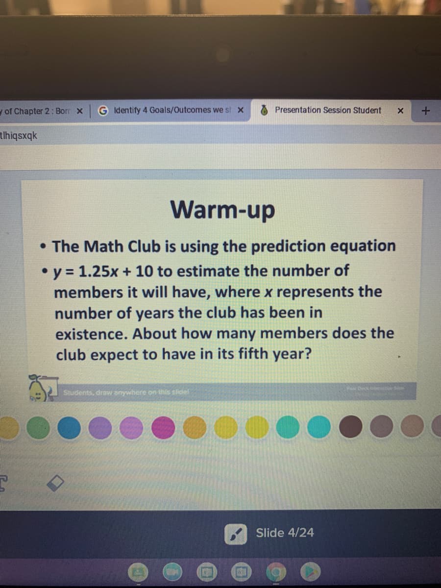 y of Chapter 2 : Borr x
G Identify 4 Goals/Outcomes we st x
Presentation Session Student
tlhiqsxqk
Warm-up
• The Math Club is using the prediction equation
• y = 1.25x + 10 to estimate the number of
members it will have, where x represents the
number of years the club has been in
existence. About how many members does the
club expect to have in its fifth year?
PaDeck
Students, draw anywhere on this slide!
Slide 4/24
