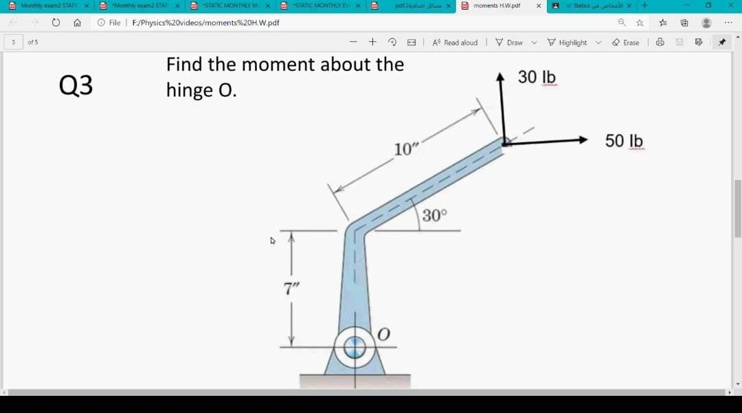 A Monthly exam2 STATI X
A "Monthly exam2 STAT XE STATIC MONTHLY M X
A STATIC MONTHLY EV X
pdf.2ulai Jil X
A moments H.W.pdf
eStatics olaali x +
O File | F:/Physics%20videos/moments%20H.W.pdf
E A Read aloud V Draw
V Highlight v
O Erase
3
of 5
Find the moment about the
30 lb
Q3
hinge O.
50 lb
10"
30°
7"
