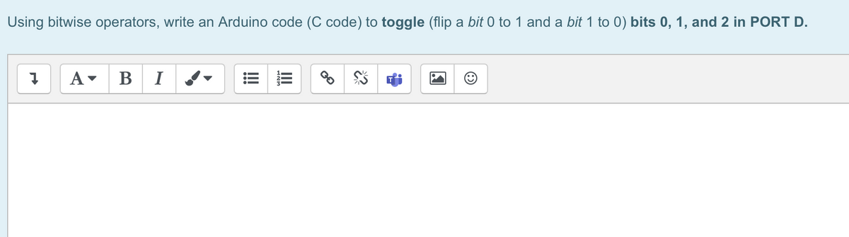 Using bitwise operators, write an Arduino code (C code) to toggle (flip a bit 0 to 1 and a bit 1 to 0) bits 0, 1, and 2 in PORT D.
Į
A▾ B I
!!!!