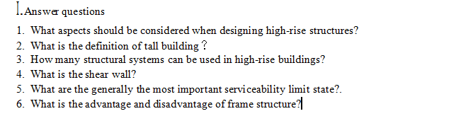 I. Answar questions
1. What aspects should be considered when designing high-rise structures?
2. What is the definition of tall building ?
3. How many structural systems can be used in high-rise buildings?
4. What is the shear wall?
5. What are the generally the most important serviceability limit state?.
6. What is the advantage and disadvantage of frame structure?
