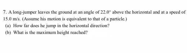 7. A long-jumper leaves the ground at an angle of 22.0° above the horizontal and at a speed of
15.0 m/s. (Assume his motion is equivalent to that of a particle.)
(a) How far does he jump in the horizontal direction?
(b) What is the maximum height reached?
