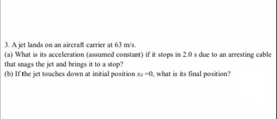 3. A jet lands on an aircraft carrier at 63 m/s.
(a) What is its acceleration (assumed constant) if it stops in 2.0 s due to an arresting cable
that snags the jet and brings it to a stop?
(b) If the jet touches down at initial position xo =0, what is its final position?
