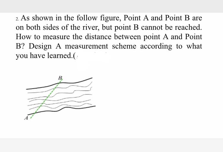 2. As shown in the follow figure, Point A and Point B are
on both sides of the river, but point B cannot be reached.
How to measure the distance between point A and Point
B? Design A measurement scheme according to what
you have learned.(:
