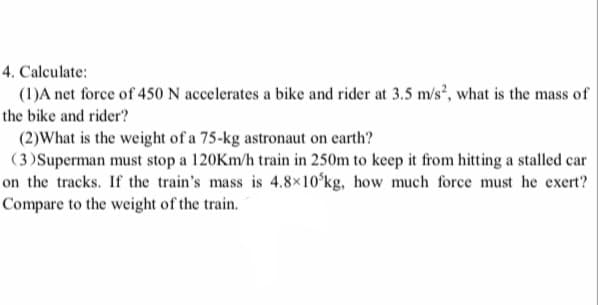 4. Calculate:
(1)A net force of 450 N accelerates a bike and rider at 3.5 m/s², what is the mass of
the bike and rider?
(2)What is the weight of a 75-kg astronaut on earth?
(3)Superman must stop a 120Km/h train in 250m to keep it from hitting a stalled car
on the tracks. If the train's mass is 4.8×10ʻkg, how much force must he exert?
Compare to the weight of the train.
