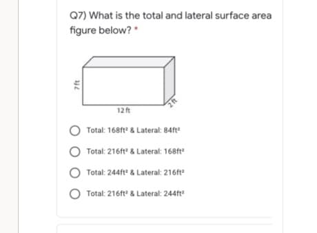 Q7) What is the total and lateral surface area
figure below? *
12 ft
2ft
O Total: 168ft & Lateral: 84ft
Total: 216ft & Lateral: 168ft"
O Total: 244ft & Lateral: 216ft
Total: 216ft & Lateral: 244ft
