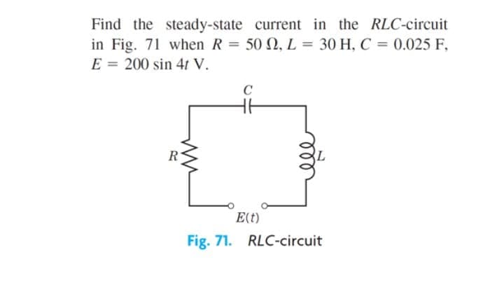 Find the steady-state current in the RLC-circuit
in Fig. 71 when R = 50 N, L = 30 H, C = 0.025 F,
E = 200 sin 4t V.
C
E(t)
Fig. 71. RLC-circuit
