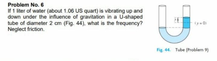 Problem No. 6
If 1 liter of water (about 1.06 US quart) is vibrating up and
down under the influence of gravitation in a U-shaped
tube of diameter 2 cm (Fig. 44), what is the frequency?
Neglect friction.
(y-0)
Fig. 44. Tube (Problem 9)
