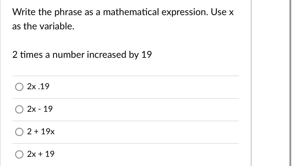 Write the phrase as a mathematical expression. Use x
as the variable.
2 times a number increased by 19
2x .19
2x - 19
2 + 19x
2x + 19

