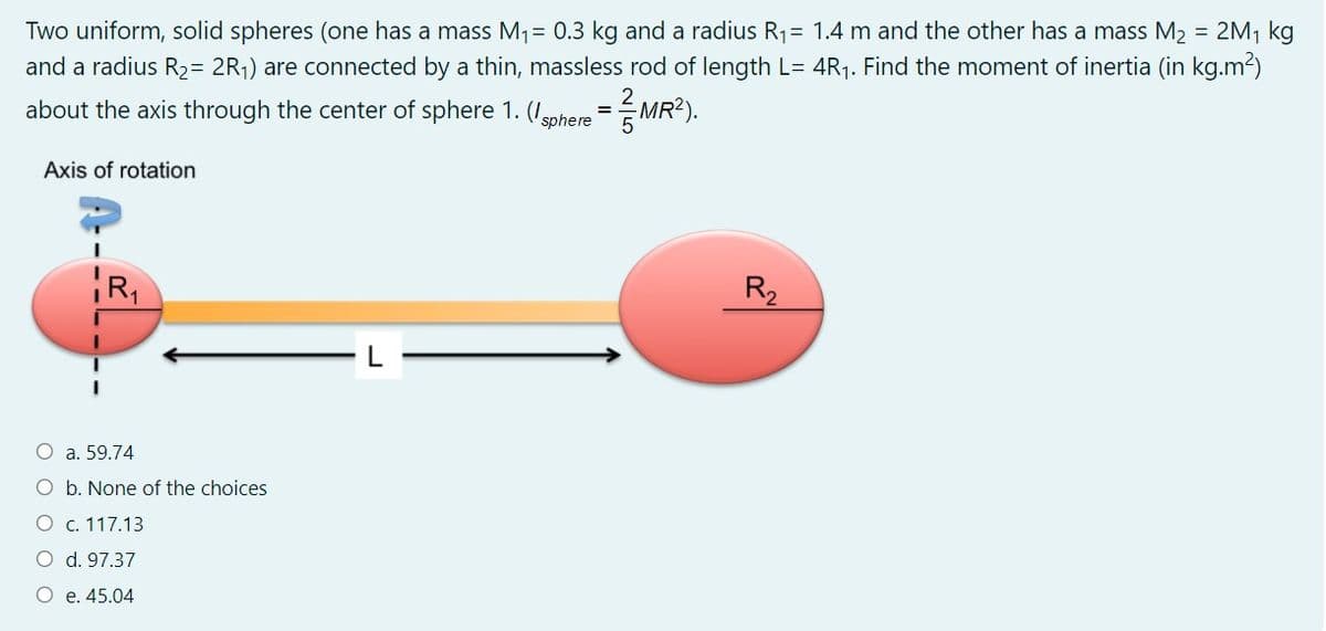 Two uniform, solid spheres (one has a mass M1= 0.3 kg and a radius R1= 1.4 m and the other has a mass M2 = 2M, kg
and a radius R2= 2R;) are connected by a thin, massless rod of length L= 4R1. Find the moment of inertia (in kg.m2)
about the axis through the center of sphere 1. (Igphere = MR?).
Axis of rotation
R,
R2
a. 59.74
b. None of the choices
O c. 117.13
d. 97.37
O e. 45.04
