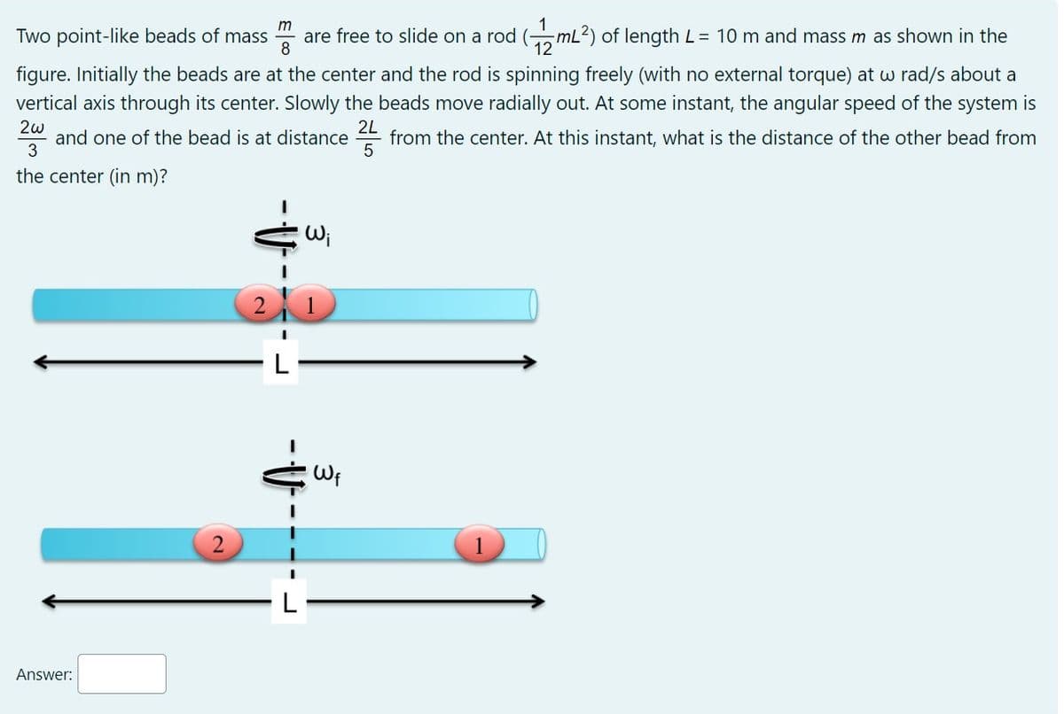 m
Two point-like beads of mass
are free to slide on a rod (mL2) of length L= 10 m and mass m as shown in the
8
figure. Initially the beads are at the center and the rod is spinning freely (with no external torque) at w rad/s about a
vertical axis through its center. Slowly the beads move radially out. At some instant, the angular speed of the system is
2w
and one of the bead is at distance
3
2L
from the center. At this instant, what is the distance of the other bead from
5
the center (in m)?
2 1
L
Wf
Answer:
