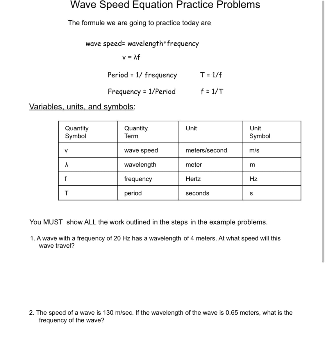Wave Speed Equation Practice Problems
The formule we are going to practice today are
wave speed= wavelength*frequency
v = Af
Period = 1/ frequency
T= 1/f
Frequency = 1/Period
f = 1/T
Variables, units, and symbols:
Unit
Quantity
Symbol
Quantity
Term
Unit
Symbol
wave speed
meters/second
m/s
V
wavelength
meter
m
f
frequency
Hertz
Hz
T
period
seconds
S
You MUST show ALL the work outlined in the steps in the example problems.
1. A wave with a frequency of 20 Hz has a wavelength of 4 meters. At what speed will this
wave travel?
2. The speed of a wave is 130 m/sec. If the wavelength of the wave is 0.65 meters, what is the
frequency of the wave?
