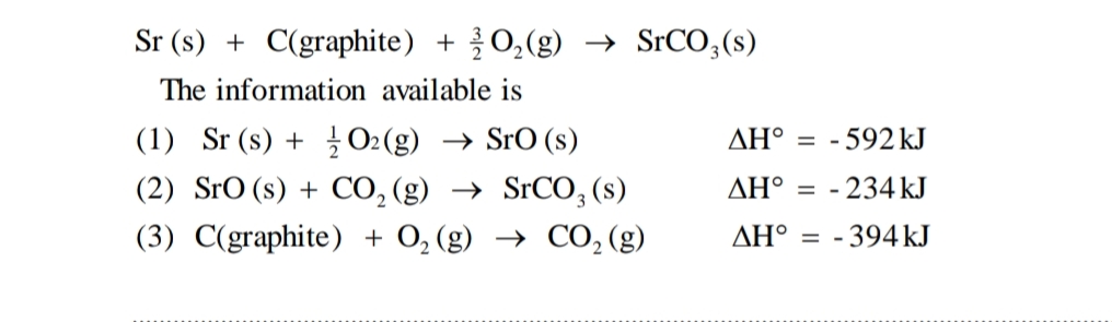 Sr (s) + C(graphite) + O,(g) → SrCO;(s)
The information available is
(1) Sr (s) + O2(g) → SrO (s)
(2) SrO (s) + CO, (g) → SrCO, (s)
(3) C(graphite) + O, (g) → CO, (g)
AH° = -592 kJ
ΔΗ.
- 234 kJ
AH° = - 394KJ
