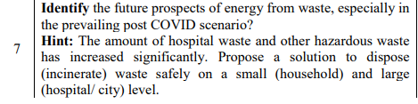 Identify the future prospects of energy from waste, especially in
the prevailing post COVID scenario?
Hint: The amount of hospital waste and other hazardous waste
7
has increased significantly. Propose a solution to dispose
(incinerate) waste safely on a small (household) and large
(hospital/ city) level.
