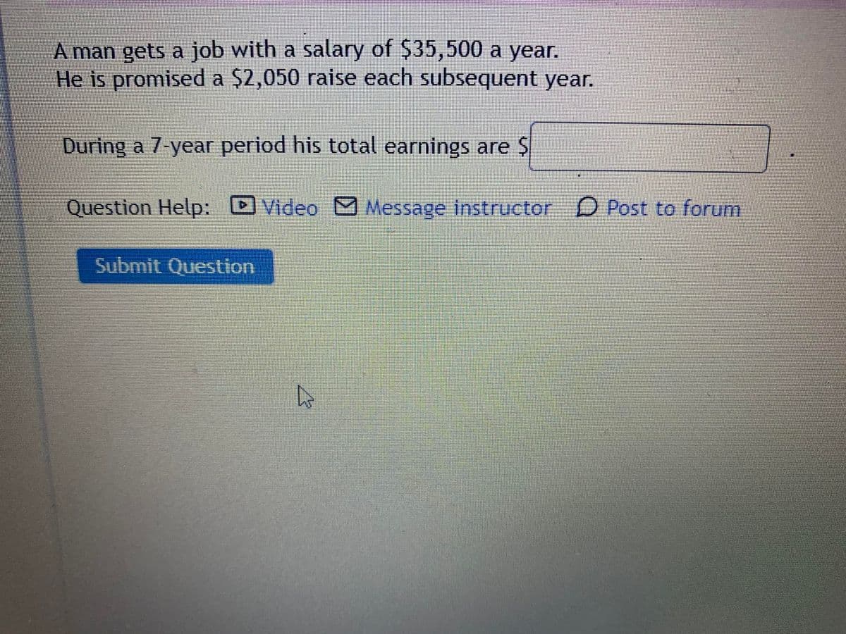 A man gets a job with a salary of $35,500 a year.
He is promised a $2,050 raise each subsequent year.
During a 7-year period his total earnings are $
Question Hellp:
D
Video MMessage instructor D Post to forum
Submit Question
