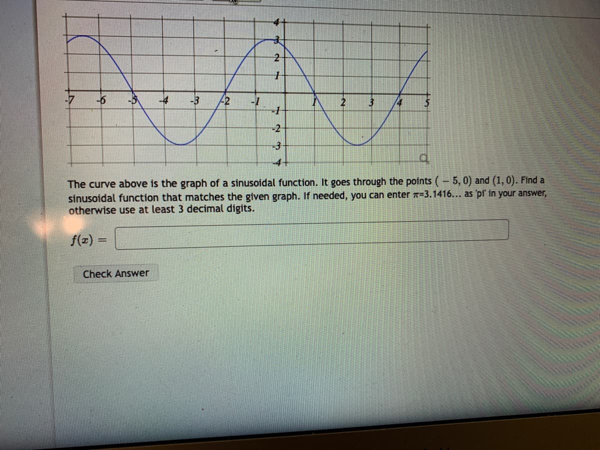 4+
-6
-3
2
-1
2
3.
14
-2-
-3-
-4-
The curve above is the graph of a sinusoidal function. It goes through the points (– 5, 0) and (1, 0). Find a
sinusoidal function that matches the given graph. If needed, you can enter T=3.1416... as 'pi' in your answer,
otherwise use at least 3 decimal digits.
f(2) =
Check Answer
