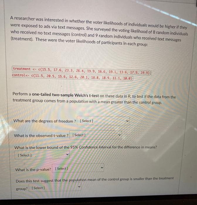 A researcher was interested in whether the voter likelihoods of individuals would be higher if they
were exposed to ads via text messages. She surveyed the voting likelihood of 8 random individuals
who received no text messages (control) and 9 random individuals who received text messages
(treatment). These were the voter likelihoods of participants in each group:
treatment <- c(15.5, 17.6, 23.3, 26.4, 19.9, 16.6, 19.1, 13.6, 17.9, 19.9)
control<- c(11.5, 20.5, 15.6, 12.6, 20.1, 18.8, 18.5, 11.1, 10.0)
Perform a one-tailed two-sample Welch's t-test on these data in R, to test if the data from the
treatment group comes from a population with a mean greater than the control group.
What are the degrees of freedom ? ( Select]
What is the observed t-value ? ISelect]
What is the lower bound of the 95% Confidence Interval for the difference in means?
( Select ]
What is the p-value? ( Select )
Does this test suggest that the population mean of the control group is smaller than the treatment
group? ( Select]
