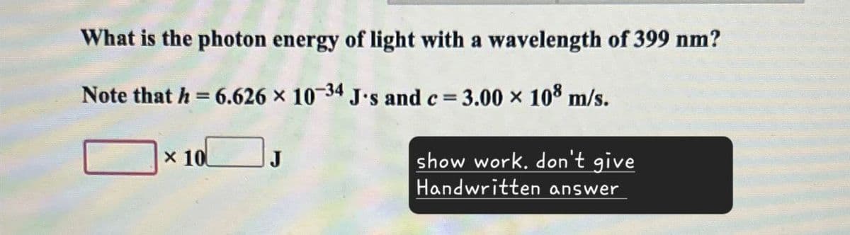 What is the photon energy of light with a wavelength of 399 nm?
Note that h = 6.626 × 10-34 J's and c = 3.00 × 108 m/s.
x 10
show work. don't give
Handwritten answer