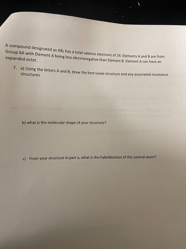 A compound designated as AB3 has a total valence electrons of 24. Elements A and B are from
Group 6A with Element A being less electronegative than Element B. Element A can have an
expanded octet.
7. a) Using the letters A and B, draw the best Lewis structure and any associated resonance
structures
b) what is the molecular shape of your structure?
c) From your structure in part a, what is the hybridization of the central atom?