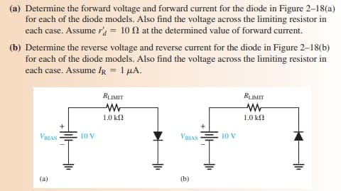 (a) Determine the forward voltage and forward current for the diode in Figure 2-18(a)
for each of the diode models. Also find the voltage across the limiting resistor in
each case. Assume r' = 10 N at the determined value of forward current.
(b) Determine the reverse voltage and reverse current for the diode in Figure 2-18(b)
for each of the diode models. Also find the voltage across the limiting resistor in
each case. Assume IR = 1 µA.
RIMIT
RIMIT
1.0 k.
1.0 kfl
VELAS
10 V
VBIAS
10 V
(a)
(b)
