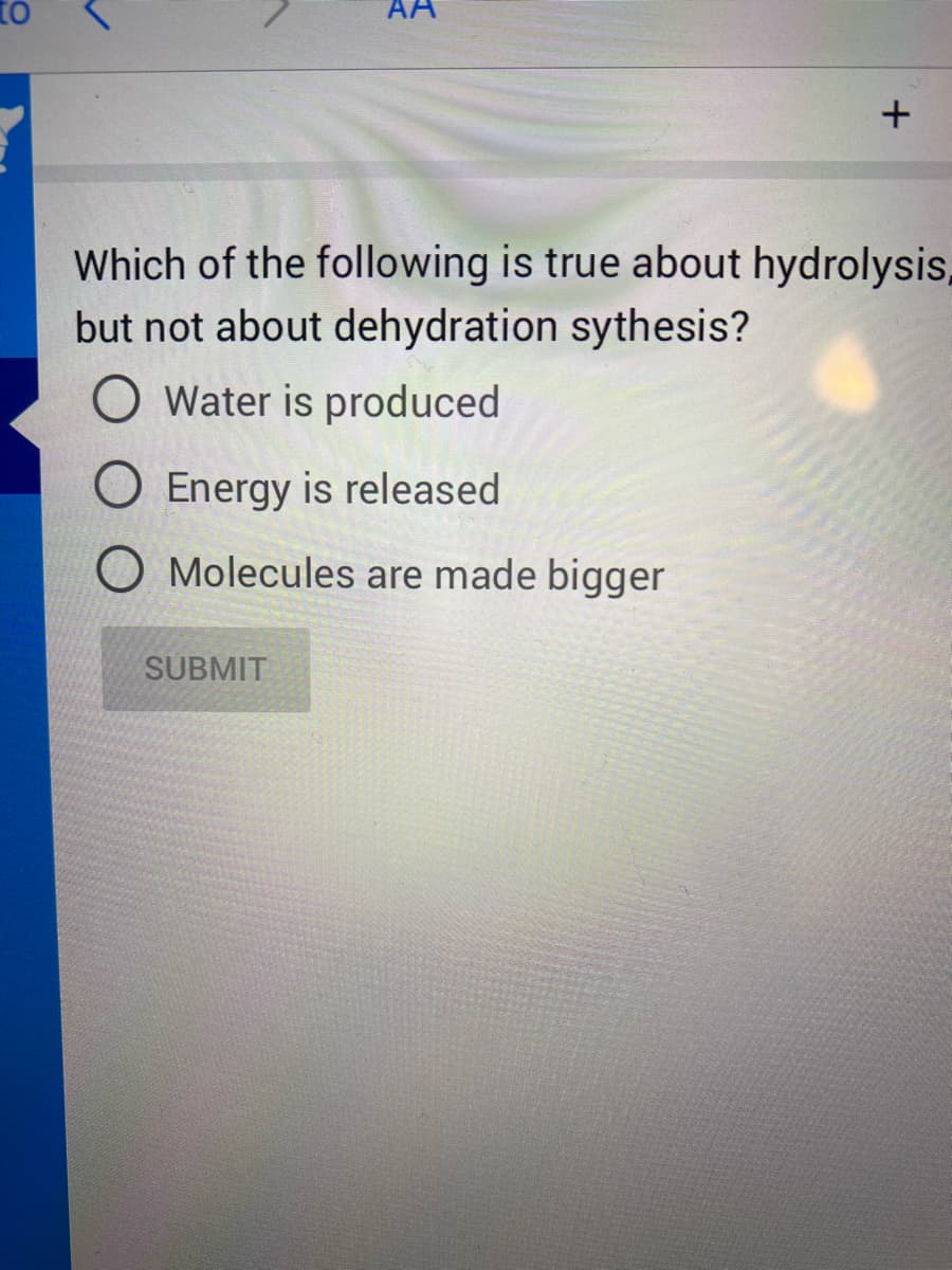 to
AA
Which of the following is true about hydrolysis,
but not about dehydration sythesis?
O Water is produced
O Energy is released
O Molecules are made bigger
SUBMIT
