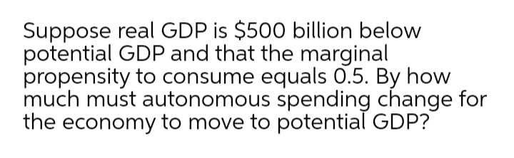 Suppose real GDP is $500 billion below
potential GDP and that the marginal
propensity to consume equals 0.5. By how
much must autonomous spending change for
the economy to move to potential GDP?
