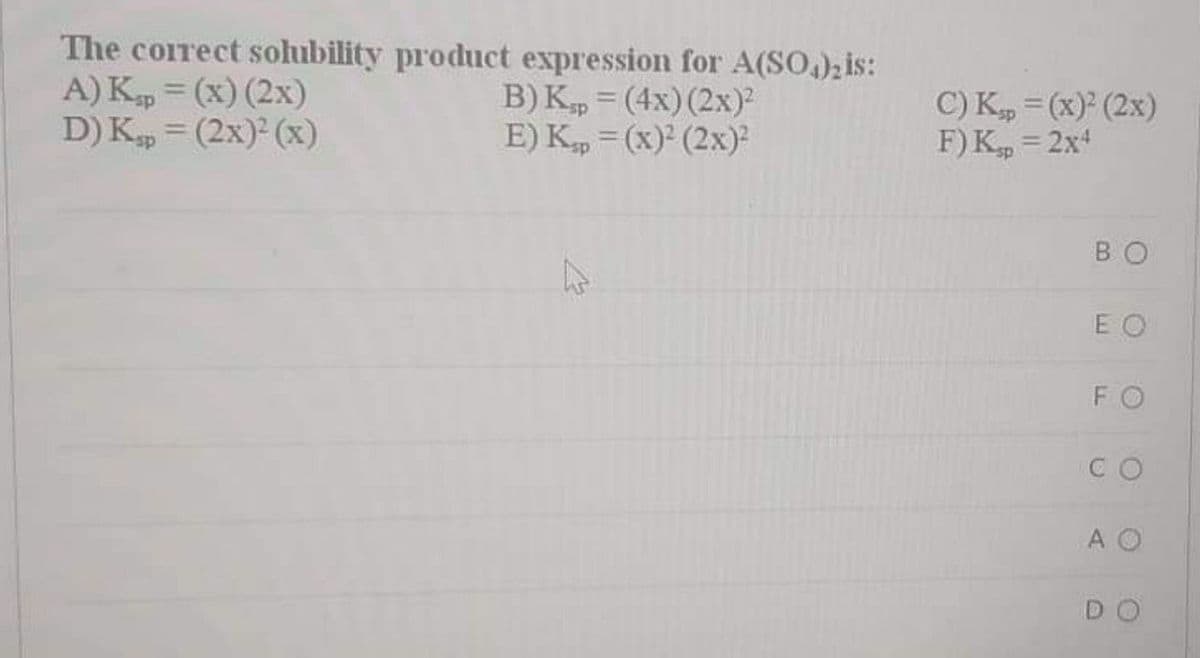 The correct solubility product expression for A(SO,); is:
A) Kp = (x) (2x)
D) K, = (2x) (x)
В) К, - (4х) (2х)?
E) Kp = (x) (2x)
%3D
C) Kp = (x) (2x)
F) K, = 2x
%3D
BO
E O
FO
CO
A O
DO
