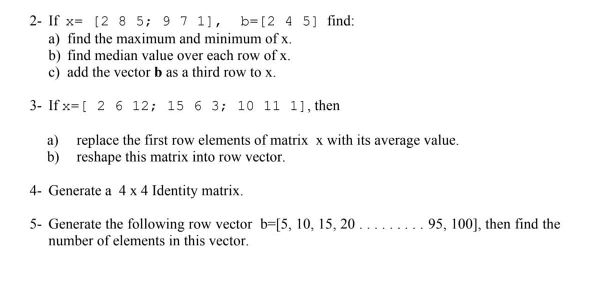 2- If x= [2 8 5; 9 7 1], b=[2 4 5] find:
a) find the maximum and minimum of x.
b) find median value over each row of x.
c) add the vector b as a third row to x.
3- If x=[ 2 6 12; 15 6 3; 10 11 1], then
a) replace the first row elements of matrix x with its average value.
b) reshape this matrix into row vector.
4- Generate a 4 x 4 Identity matrix.
5- Generate the following row vector b=[5, 10, 15, 20 .
number of elements in this vector.
95, 100], then find the
