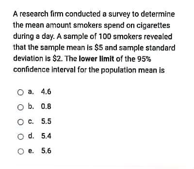 A research firm conducted a survey to determine
the mean amount smokers spend on cigarettes
during a day. A sample of 100 smokers revealed
that the sample mean is $5 and sample standard
deviation is $2. The lower limit of the 95%
confidence interval for the population mean is
О а. 4.6
O b. 0.8
Ос. 5.5
O d. 5.4
O e. 5.6
